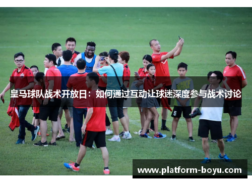 皇马球队战术开放日：如何通过互动让球迷深度参与战术讨论
