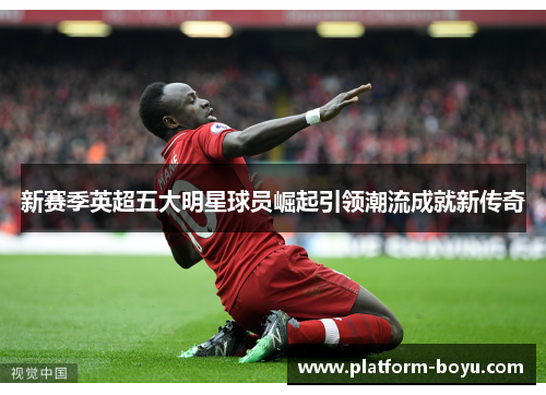 新赛季英超五大明星球员崛起引领潮流成就新传奇