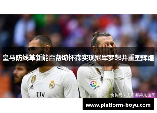 皇马防线革新能否帮助怀森实现冠军梦想并重塑辉煌