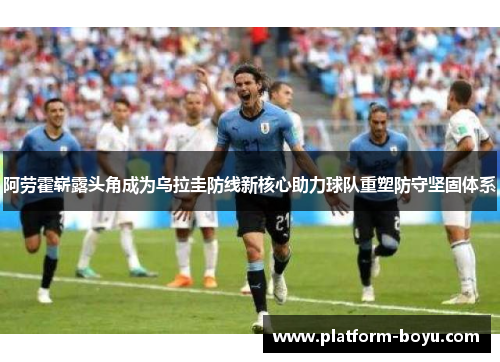 阿劳霍崭露头角成为乌拉圭防线新核心助力球队重塑防守坚固体系