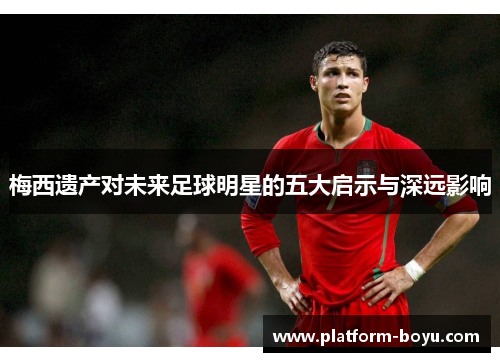 梅西遗产对未来足球明星的五大启示与深远影响