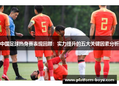 中国足球热身赛表现回顾：实力提升的五大关键因素分析