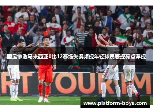 国足惨败马来西亚0比12赛场失误频现年轻球员表现亮点浮现