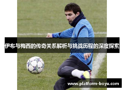 伊布与梅西的传奇关系解析与挑战历程的深度探索