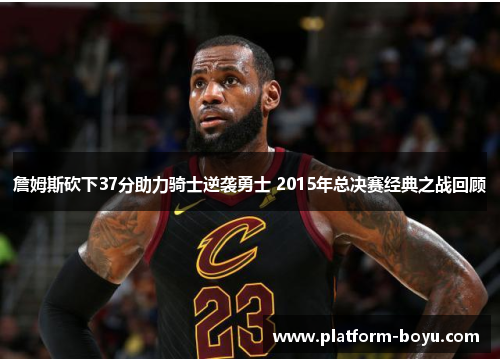詹姆斯砍下37分助力骑士逆袭勇士 2015年总决赛经典之战回顾 詹姆斯砍下37分助力骑士逆袭勇士 2015年总决赛经典之战回顾