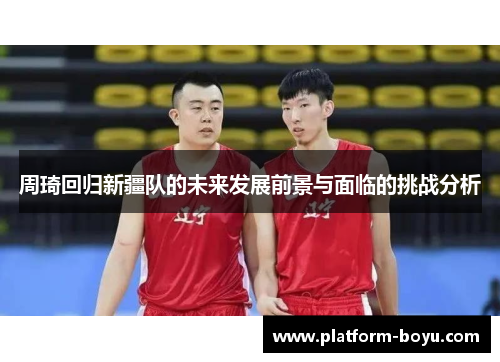 周琦回归新疆队的未来发展前景与面临的挑战分析 周琦回归新疆队的未来发展前景与面临的挑战分析